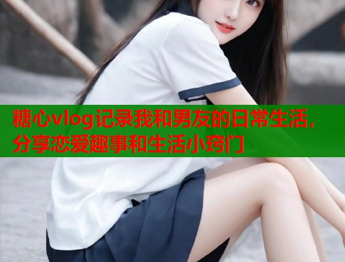 糖心vlog记录我和男友的日常生活，分享恋爱趣事和生活小窍门