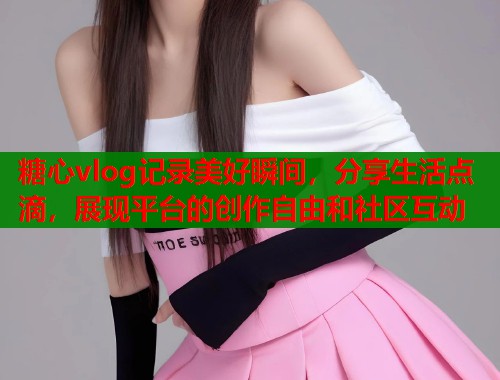 糖心vlog记录美好瞬间，分享生活点滴，展现平台的创作自由和社区互动