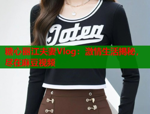糖心丽江夫妻Vlog：激情生活揭秘，尽在麻豆视频