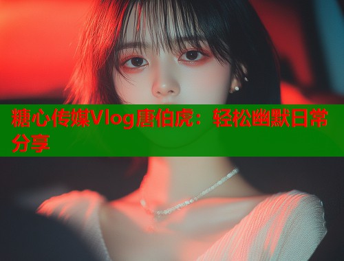 糖心传媒Vlog唐伯虎：轻松幽默日常分享