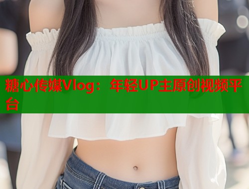 糖心传媒Vlog：年轻UP主原创视频平台