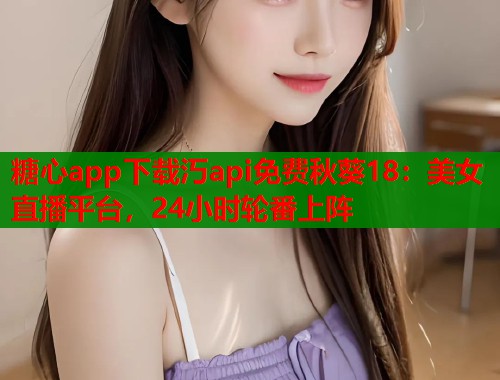 糖心app下载汅api免费秋葵18：美女直播平台，24小时轮番上阵