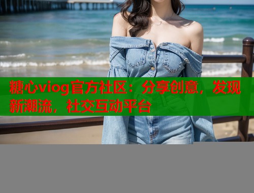 糖心viog官方社区：分享创意，发现新潮流，社交互动平台