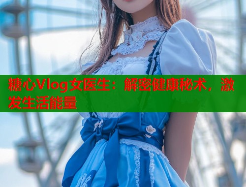 糖心Vlog女医生：解密健康秘术，激发生活能量