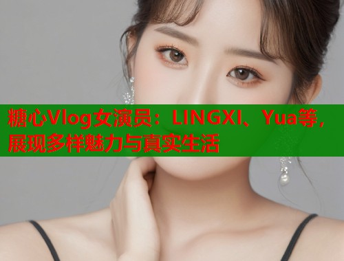 糖心Vlog女演员：LINGXI、Yua等，展现多样魅力与真实生活
