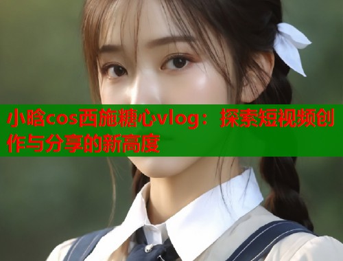 小晗cos西施糖心vlog：探索短视频创作与分享的新高度