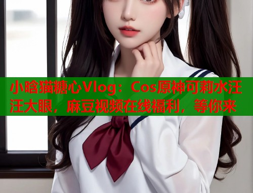 小晗猫糖心Vlog：Cos原神可莉水汪汪大眼，麻豆视频在线福利，等你来