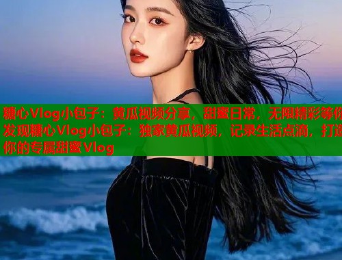糖心Vlog小包子：黄瓜视频分享，甜蜜日常，无限精彩等你发现糖心Vlog小包子：独家黄瓜视频，记录生活点滴，打造你的专属甜蜜Vlog