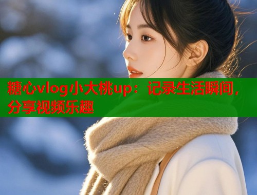 糖心vlog小大桃up：记录生活瞬间，分享视频乐趣