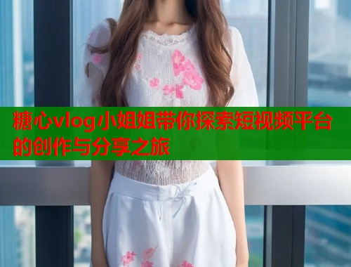 糖心vlog小姐姐带你探索短视频平台的创作与分享之旅