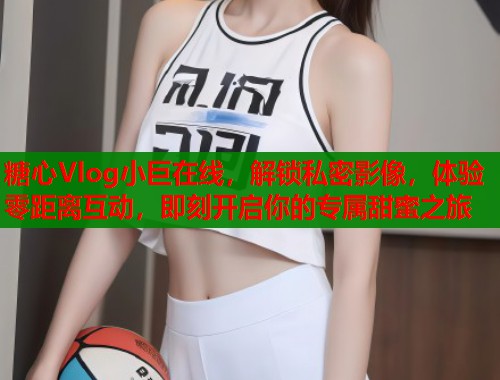 糖心Vlog小巨在线，解锁私密影像，体验零距离互动，即刻开启你的专属甜蜜之旅