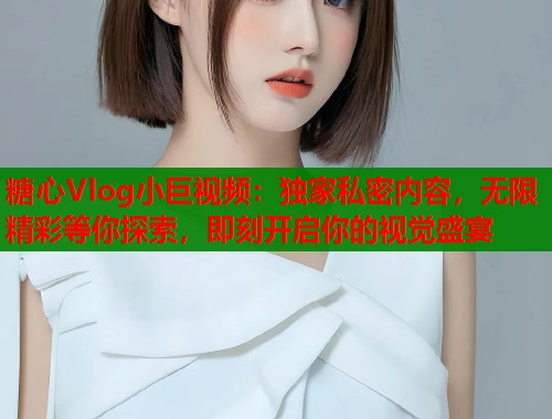 糖心Vlog小巨视频：独家私密内容，无限精彩等你探索，即刻开启你的视觉盛宴