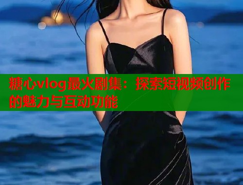糖心vlog最火剧集：探索短视频创作的魅力与互动功能