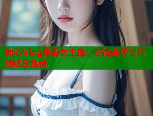 糖心Vlog最美女主角：时尚美学与互动娱乐融合