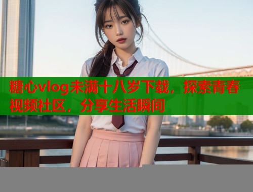 糖心vlog未满十八岁下载，探索青春视频社区，分享生活瞬间
