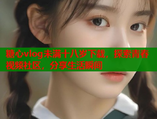 糖心vlog未满十八岁下载，探索青春视频社区，分享生活瞬间