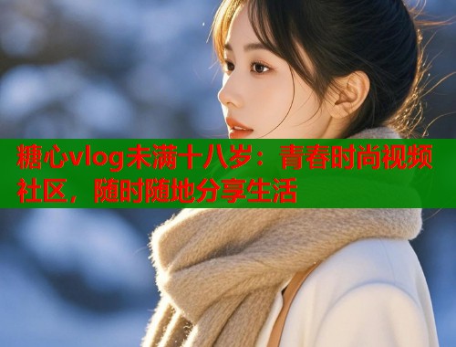 糖心vlog未满十八岁：青春时尚视频社区，随时随地分享生活