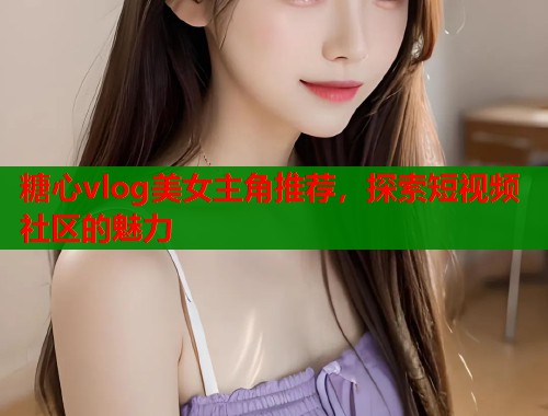 糖心vlog美女主角推荐，探索短视频社区的魅力