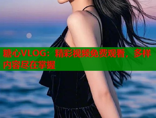 糖心VLOG：精彩视频免费观看，多样内容尽在掌握
