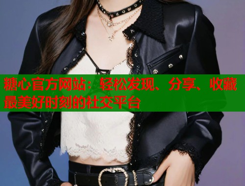 糖心官方网站：轻松发现、分享、收藏最美好时刻的社交平台