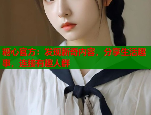 糖心官方：发现新奇内容，分享生活趣事，连接有趣人群