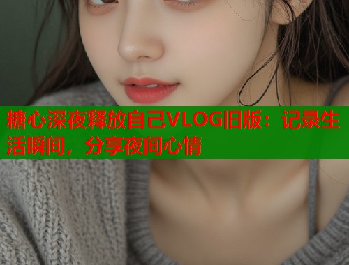 糖心深夜释放自己VLOG旧版：记录生活瞬间，分享夜间心情