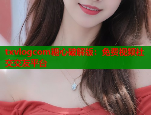 txvlogcom糖心破解版：免费视频社交交友平台