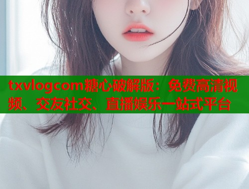 txvlogcom糖心破解版：免费高清视频、交友社交、直播娱乐一站式平台