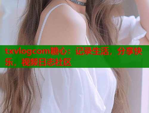 txvlogcom糖心:记录生活,分享快乐,视频日志社区 txvlogcom糖心:记录生活,分享快乐,视频日志社区
