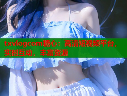 txvlogcom糖心：高清短视频平台，实时互动，丰富资源