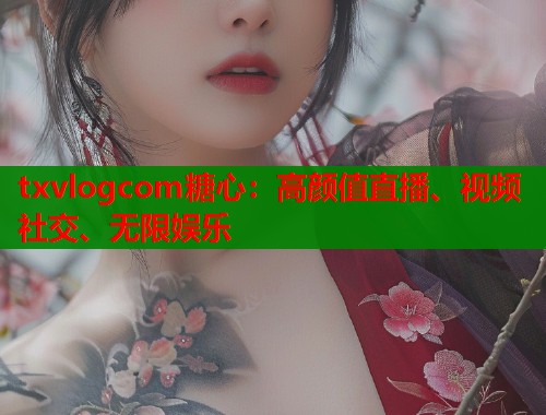 txvlogcom糖心：高颜值直播、视频社交、无限娱乐