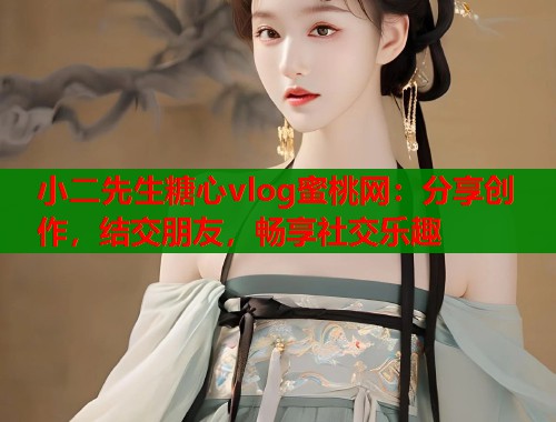小二先生糖心vlog蜜桃网：分享创作，结交朋友，畅享社交乐趣
