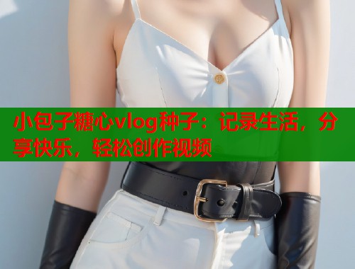 小包子糖心vlog种子:记录生活,分享快乐,轻松创作视频 小包子糖心vlog种子:记录生活,分享快乐,轻松创作视频
