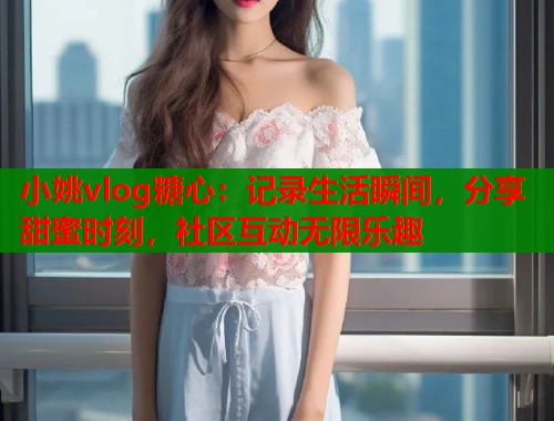 小姚vlog糖心：记录生活瞬间，分享甜蜜时刻，社区互动无限乐趣