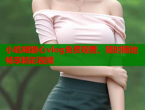 小晗喵糖心vlog免费观看，随时随地畅享精彩视频