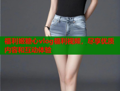 福利姬糖心vlog福利视频，尽享优质内容和互动体验
