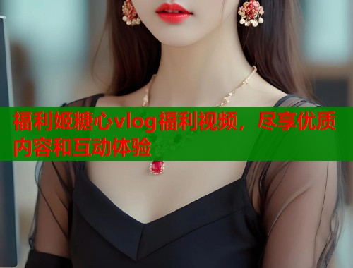 福利姬糖心vlog福利视频，尽享优质内容和互动体验