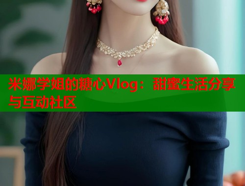 米娜学姐的糖心Vlog：甜蜜生活分享与互动社区