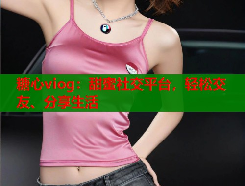 糖心viog：甜蜜社交平台，轻松交友、分享生活