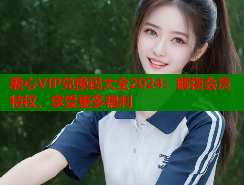 糖心VIP兑换码大全2024：解锁会员特权，享受更多福利