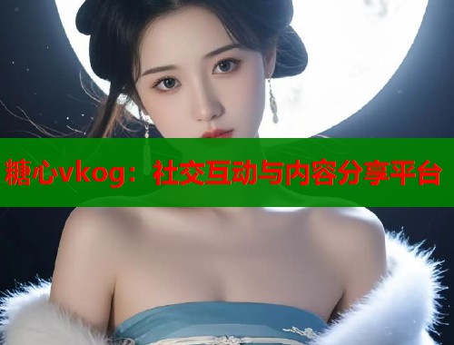 糖心vkog：社交互动与内容分享平台
