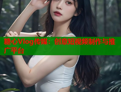 糖心Vlog传媒：创意短视频制作与推广平台