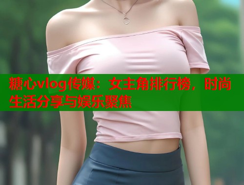 糖心vlog传媒：女主角排行榜，时尚生活分享与娱乐聚焦