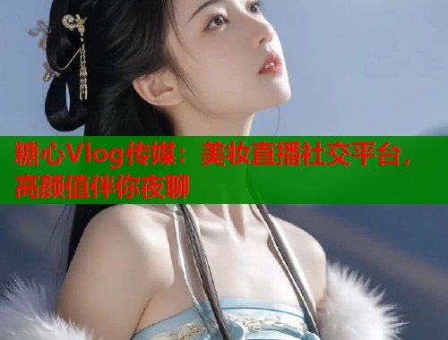 糖心Vlog传媒：美妆直播社交平台，高颜值伴你夜聊