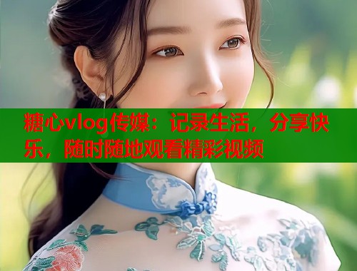 糖心vlog传媒:记录生活,分享快乐,随时随地观看精彩视频 糖心vlog传媒:记录生活,分享快乐,随时随地观看精彩视频