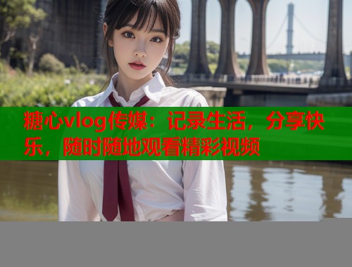 糖心vlog传媒：记录生活，分享快乐，随时随地观看精彩视频