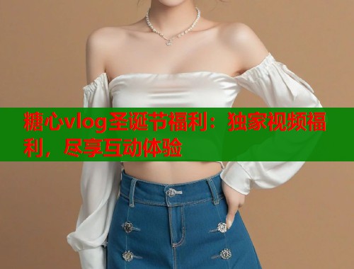 糖心vlog圣诞节福利：独家视频福利，尽享互动体验