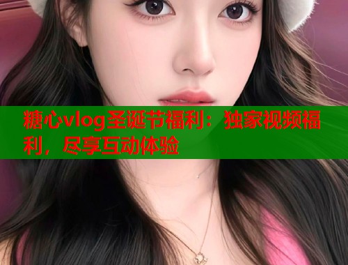 糖心vlog圣诞节福利：独家视频福利，尽享互动体验