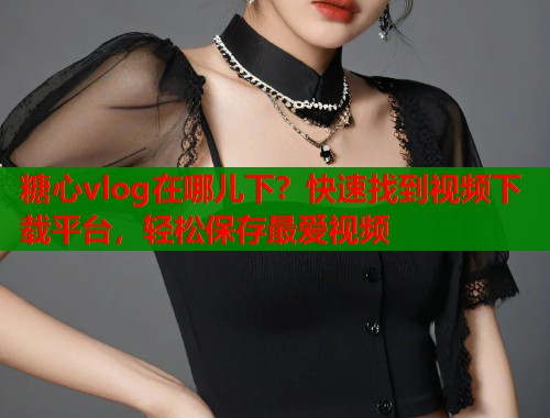 糖心vlog在哪儿下？快速找到视频下载平台，轻松保存最爱视频