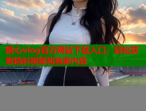 糖心vlog官方网站下载入口：轻松获取精彩视频和独家内容